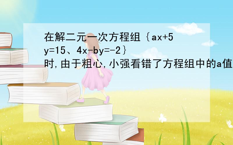 在解二元一次方程组｛ax+5y=15、4x-by=-2｝时,由于粗心,小强看错了方程组中的a值,而得解为｛x=-3、y=-1｝小亮看错了方程组中的b值,而得解为｛x=5、y=4｝（1）小强把a看成了多少?小亮把b看成了多