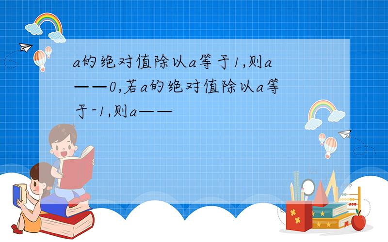 a的绝对值除以a等于1,则a——0,若a的绝对值除以a等于-1,则a——