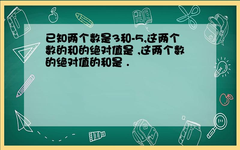 已知两个数是3和-5,这两个数的和的绝对值是 ,这两个数的绝对值的和是 .