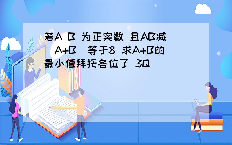 若A B 为正实数 且AB减（A+B)等于8 求A+B的最小值拜托各位了 3Q