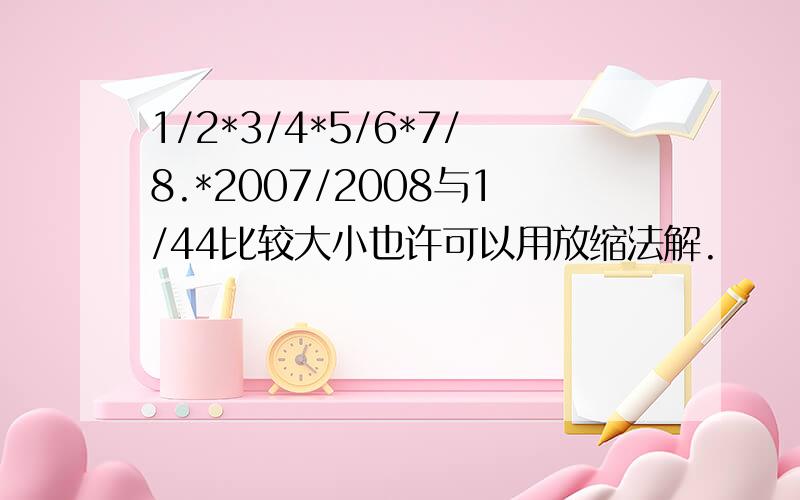 1/2*3/4*5/6*7/8.*2007/2008与1/44比较大小也许可以用放缩法解.