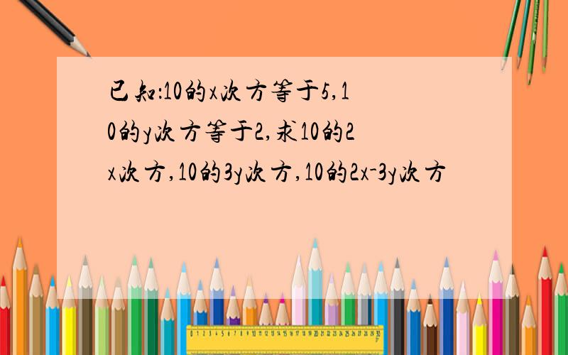 已知：10的x次方等于5,10的y次方等于2,求10的2x次方,10的3y次方,10的2x-3y次方