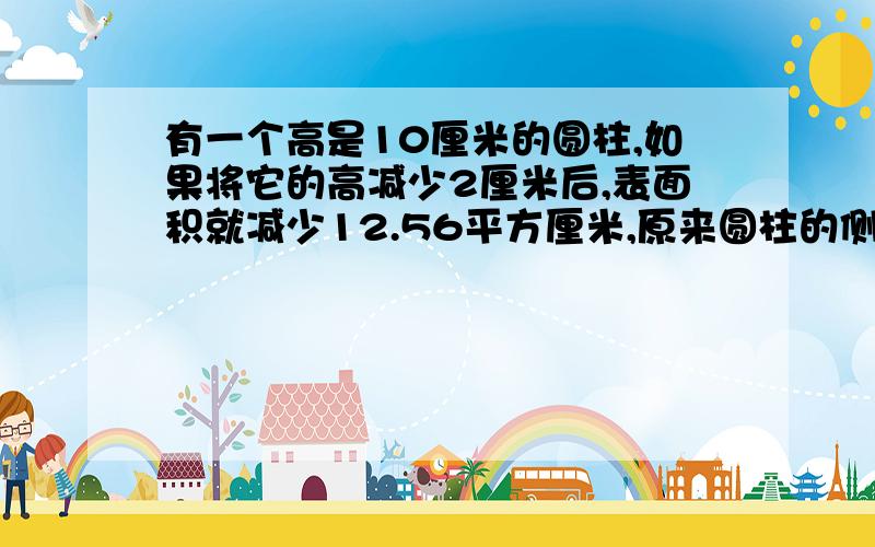 有一个高是10厘米的圆柱,如果将它的高减少2厘米后,表面积就减少12.56平方厘米,原来圆柱的侧面积是多少