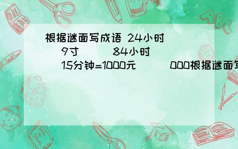 根据谜面写成语 24小时（ ） 9寸（ ） 84小时（ ） 15分钟=1000元（ ） 000根据谜面写成语24小时（ ）9寸（ ）84小时（ ）15分钟=1000元（ ）0000（ ）