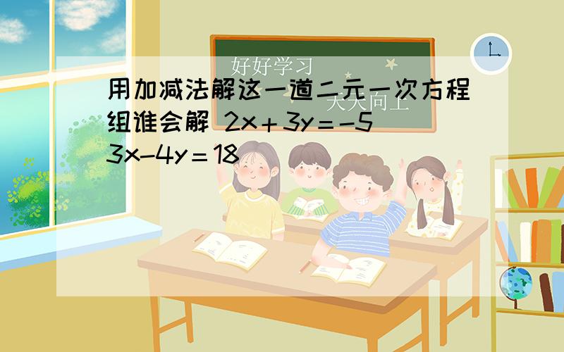 用加减法解这一道二元一次方程组谁会解 2x＋3y＝-5 3x-4y＝18