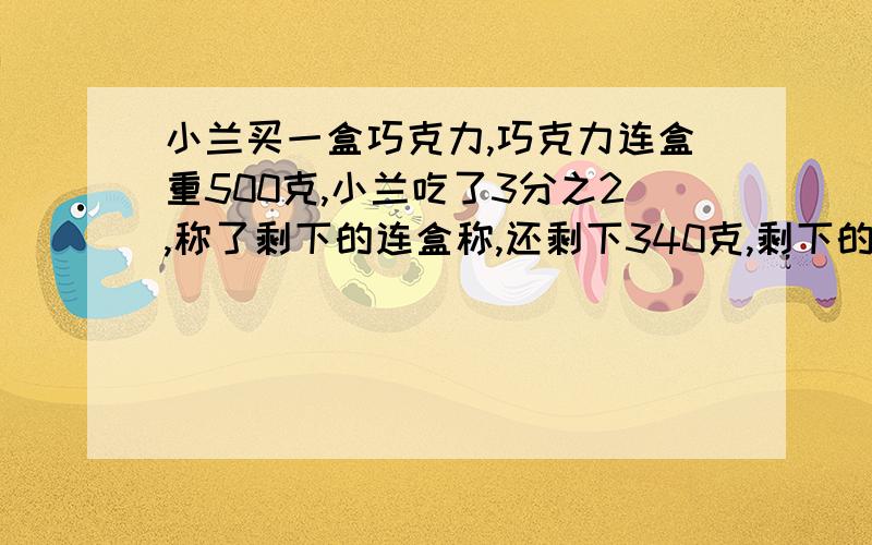 小兰买一盒巧克力,巧克力连盒重500克,小兰吃了3分之2,称了剩下的连盒称,还剩下340克,剩下的和盒子各几克