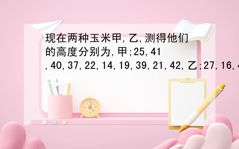 现在两种玉米甲,乙,测得他们的高度分别为,甲;25,41,40,37,22,14,19,39,21,42,乙;27,16,44,27,34,16,...现在两种玉米甲,乙,测得他们的高度分别为,甲;25,41,40,37,22,14,19,39,21,42,乙;27,16,44,27,34,16,40,40,16,40,试比较