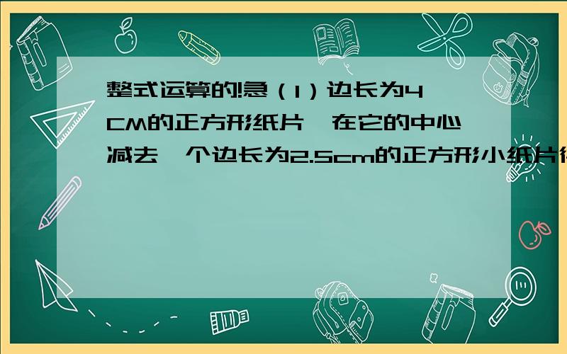 整式运算的!急（1）边长为4CM的正方形纸片,在它的中心减去一个边长为2.5cm的正方形小纸片得到的,请尝试用用最简便的方法做一个长方形使其面积等与图中阴影部分的面积.（2）已知a-a的负