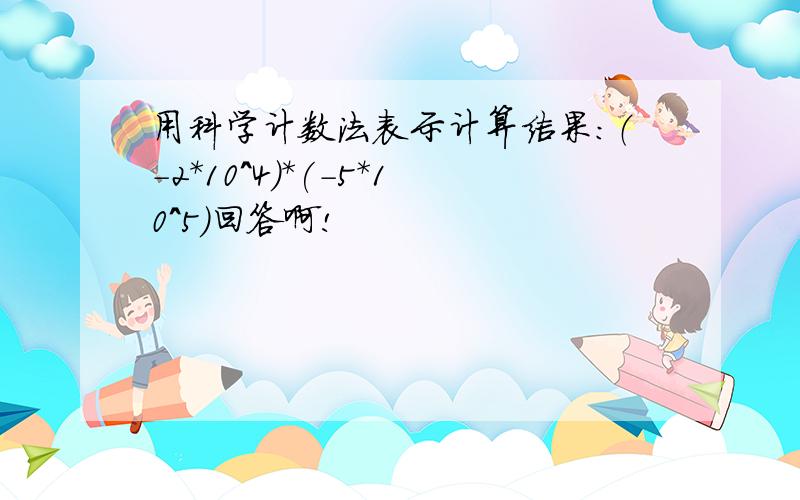 用科学计数法表示计算结果：（-2*10^4）*(-5*10^5)回答啊!