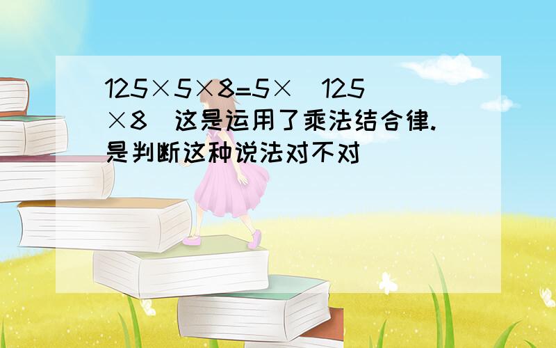 125×5×8=5×（125×8）这是运用了乘法结合律.是判断这种说法对不对