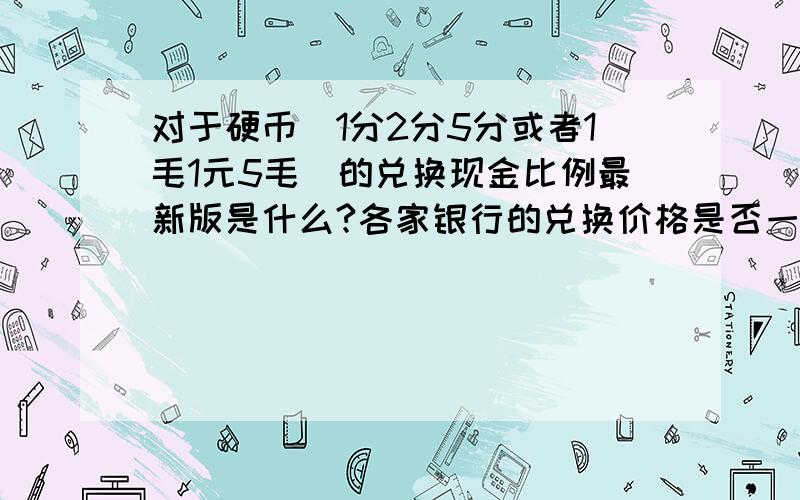 对于硬币（1分2分5分或者1毛1元5毛）的兑换现金比例最新版是什么?各家银行的兑换价格是否一样?怎样兑换