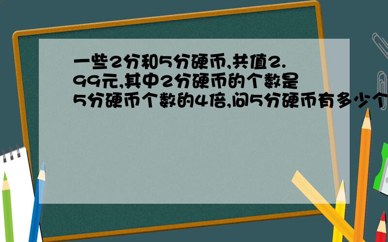 一些2分和5分硬币,共值2.99元,其中2分硬币的个数是5分硬币个数的4倍,问5分硬币有多少个