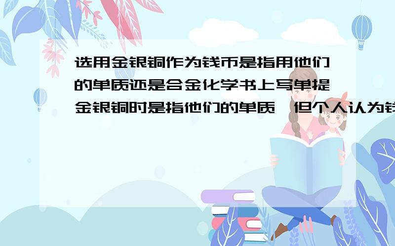 选用金银铜作为钱币是指用他们的单质还是合金化学书上写单提金银铜时是指他们的单质,但个人认为钱币是合金造的,这是怎么回事