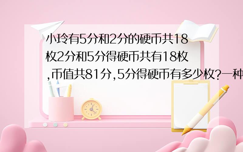 小玲有5分和2分的硬币共18枚2分和5分得硬币共有18枚,币值共81分,5分得硬币有多少枚?一种我已经有了,另一种就是用方程解答!）（没钱的人啊.可怜.）同学们去划船,每条船做6人少4人,每条船坐