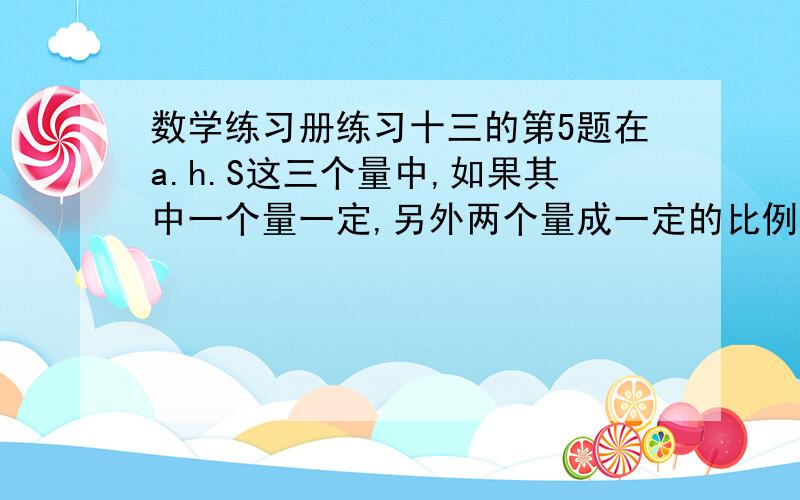 数学练习册练习十三的第5题在a.h.S这三个量中,如果其中一个量一定,另外两个量成一定的比例关系.写出这三个量在什么条件下能组成正比例关系,是那种比例关系?原图是一个平行四边形,高是h