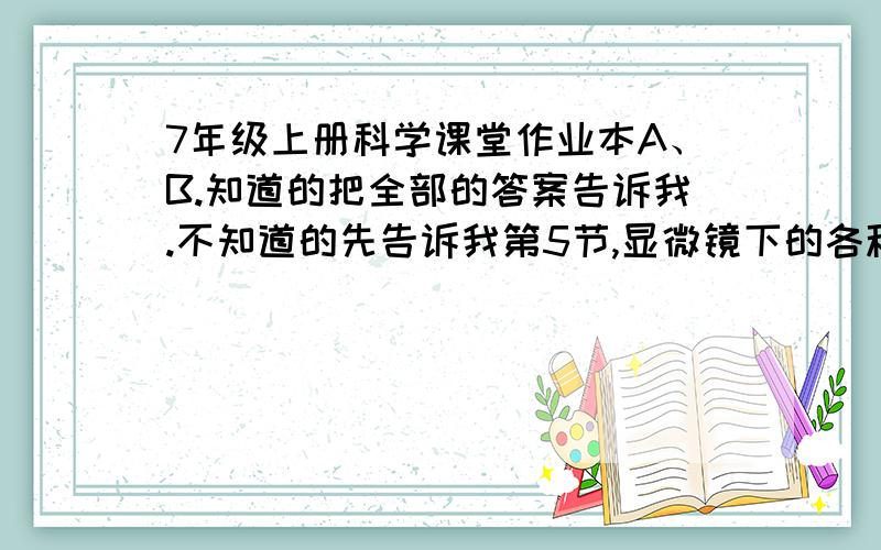 7年级上册科学课堂作业本A、B.知道的把全部的答案告诉我.不知道的先告诉我第5节,显微镜下的各种生物（二）.速度!55555.。。。那我怎么办。。。 应该人教版吧。。我是浙江的。。。