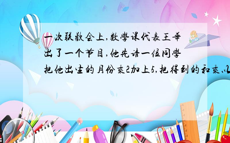 一次联欢会上,数学课代表王华出了一个节目,他先请一位同学把他出生的月份乘2加上5,把得到的和乘以50,再加上他的年龄,最后减去250,这就可以猜出这位同学几岁,哪个月出生.小刚报出的结果