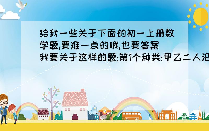 给我一些关于下面的初一上册数学题,要难一点的哦,也要答案我要关于这样的题:第1个种类:甲乙二人沿着铁轨反向二行.一火车均速地向甲迎面驶来,列车在甲旁边开过,用了15秒;然后又在乙身