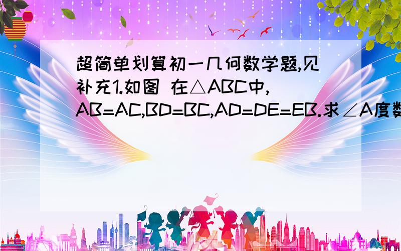 超简单划算初一几何数学题,见补充1.如图 在△ABC中,AB=AC,BD=BC,AD=DE=EB.求∠A度数