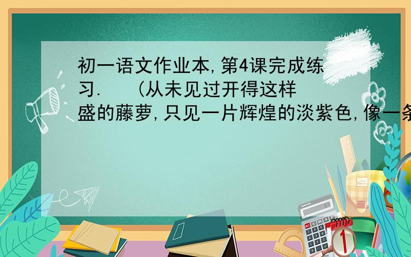 初一语文作业本,第4课完成练习.   (从未见过开得这样盛的藤萝,只见一片辉煌的淡紫色,像一条瀑布,从空中垂下,不见其发端,也不见其终极,只是深深浅浅的紫,仿佛在流动,在欢笑,在不停地生长