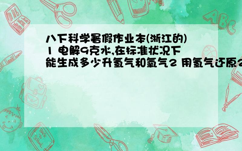 八下科学暑假作业本(浙江的)1 电解9克水,在标准状况下能生成多少升氢气和氧气2 用氢气还原20克氧化铜,生成16克铜和4.5克水 问水中氧元素质量和氢元素质量各为多少,两种元素质量比为多少