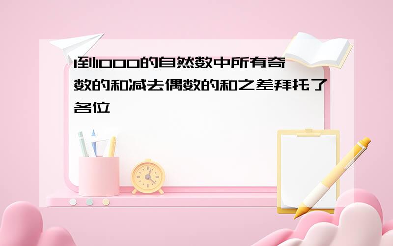 1到1000的自然数中所有奇数的和减去偶数的和之差拜托了各位