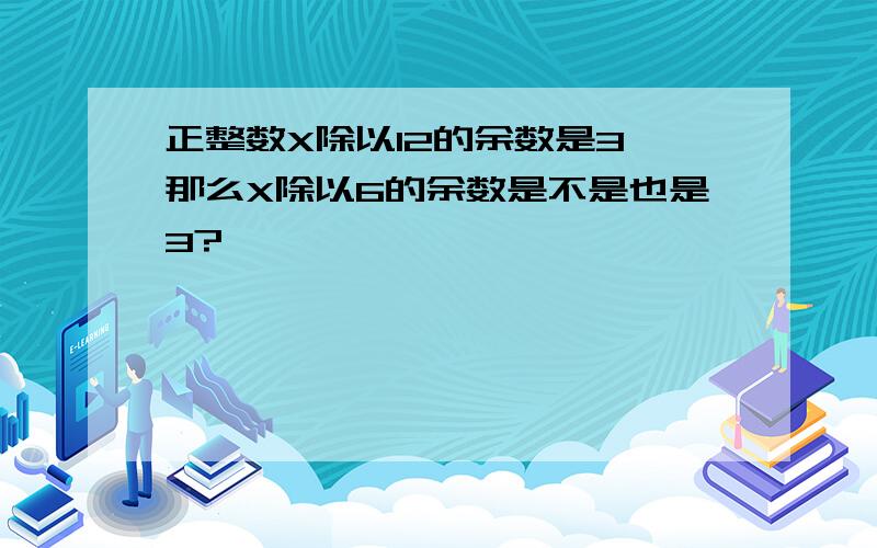 正整数X除以12的余数是3,那么X除以6的余数是不是也是3?