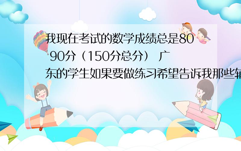 我现在考试的数学成绩总是80 90分（150分总分） 广东的学生如果要做练习希望告诉我那些辅导书 不久要期末考了 我看看按你们的方法能不能进步,如果能滴水之恩必当涌泉相报.最好是有经历