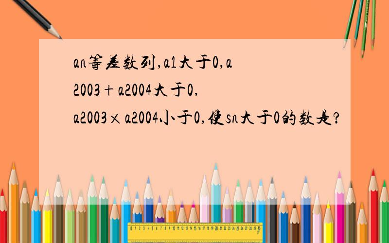 an等差数列,a1大于0,a2003+a2004大于0,a2003×a2004小于0,使sn大于0的数是?