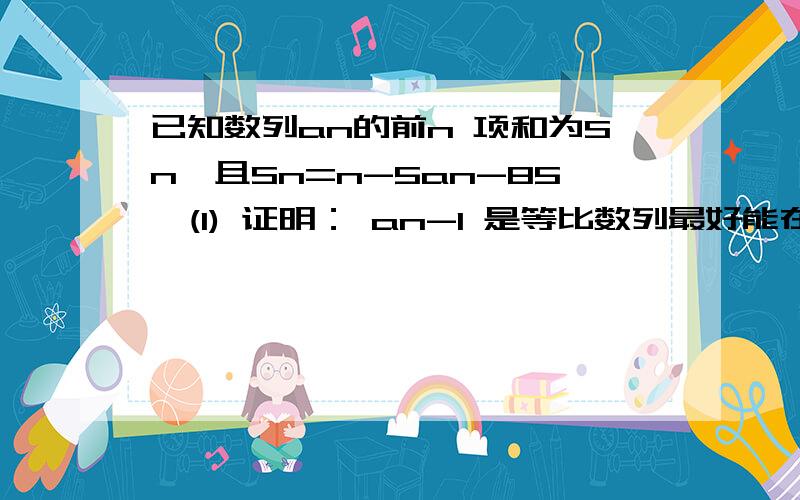 已知数列an的前n 项和为Sn,且Sn=n-5an-85,(1) 证明： an-1 是等比数列最好能在今晚10点以前回答，拜托！谢啦！！