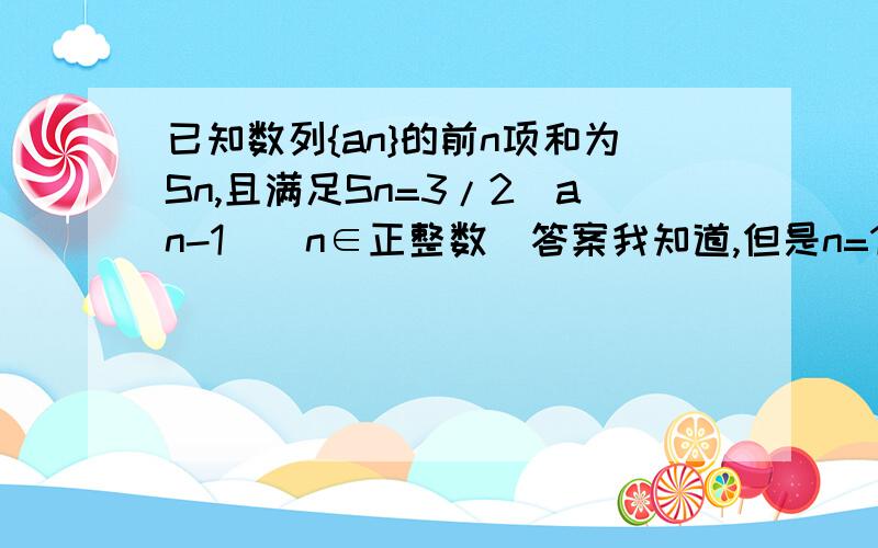 已知数列{an}的前n项和为Sn,且满足Sn=3/2(an-1)(n∈正整数)答案我知道,但是n=1有s1=a1=3/2(a1-1) ==> a1=3n>1有an=Sn-Sn-1 = 3/2 (an - 1) - 3/2 (an-1 - 1) ==>an=3*an-1 公比3的等比数列an = 3^n;这个不应该证明当n=1时符