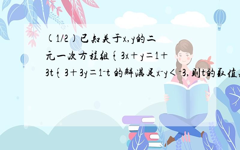 (1/2)已知关于x,y的二元一次方程组{3x＋y＝1＋3t{3＋3y＝1－t 的解满足x－y＜－3,则t的取值范围是 ...(1/2)已知关于x,y的二元一次方程组{3x＋y＝1＋3t{3＋3y＝1－t 的解满足x－y＜－3,则t的取值范围是