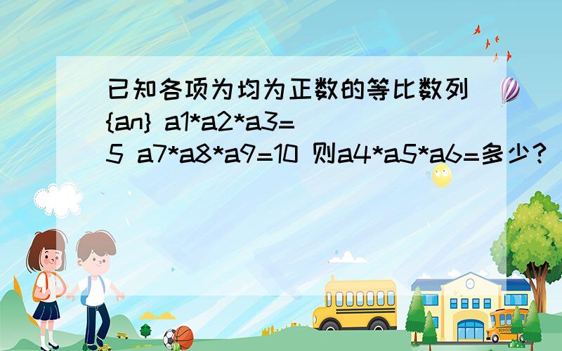 已知各项为均为正数的等比数列{an} a1*a2*a3=5 a7*a8*a9=10 则a4*a5*a6=多少?