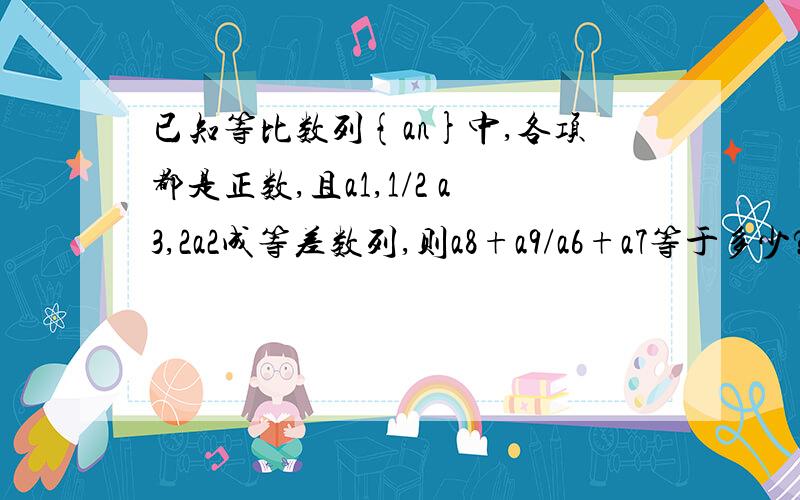 已知等比数列{an}中,各项都是正数,且a1,1/2 a3,2a2成等差数列,则a8+a9/a6+a7等于多少?对不起,老师.刚那题写错了,应改为↑