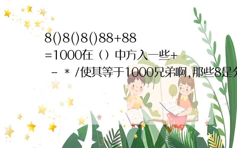 8()8()8()88+88=1000在（）中方入一些+ - * /使其等于1000兄弟啊,那些8是分好的,不好再改变了 ,可以用小数点 ,但还是要谢谢你