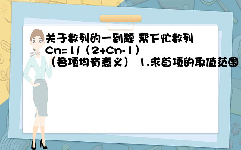 关于数列的一到题 帮下忙数列Cn=1/（2+Cn-1） （各项均有意义） 1.求首项的取值范围 2.证明当n为正无穷时 Cn=√2 -1那个是根号2 然后减一 根号打的不像