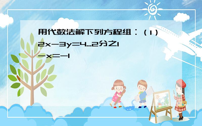 用代数法解下列方程组：（1）2x-3y=4...2分之1-x=-1