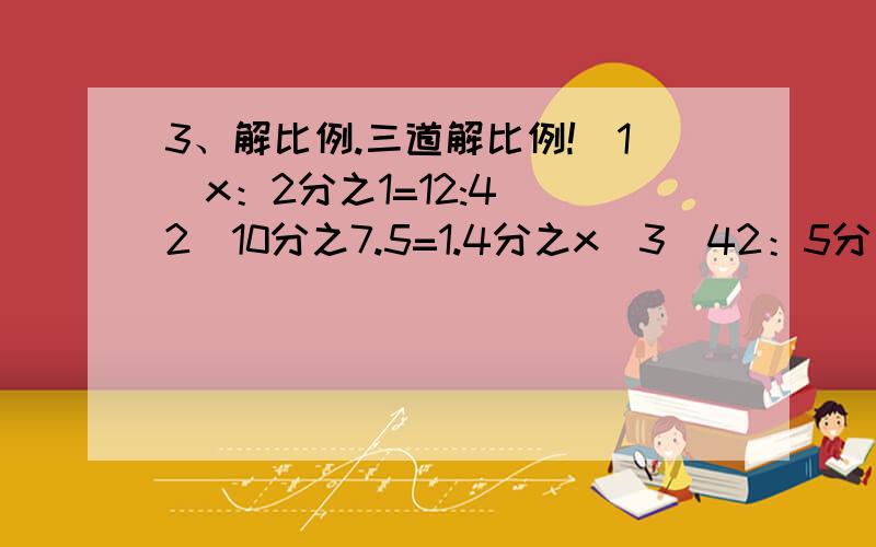 3、解比例.三道解比例!（1）x：2分之1=12:4 （2）10分之7.5=1.4分之x（3）42：5分之3=x：7分之5