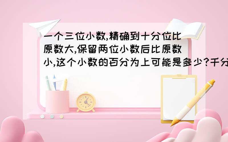 一个三位小数,精确到十分位比原数大,保留两位小数后比原数小,这个小数的百分为上可能是多少?千分位上可能是多少?快