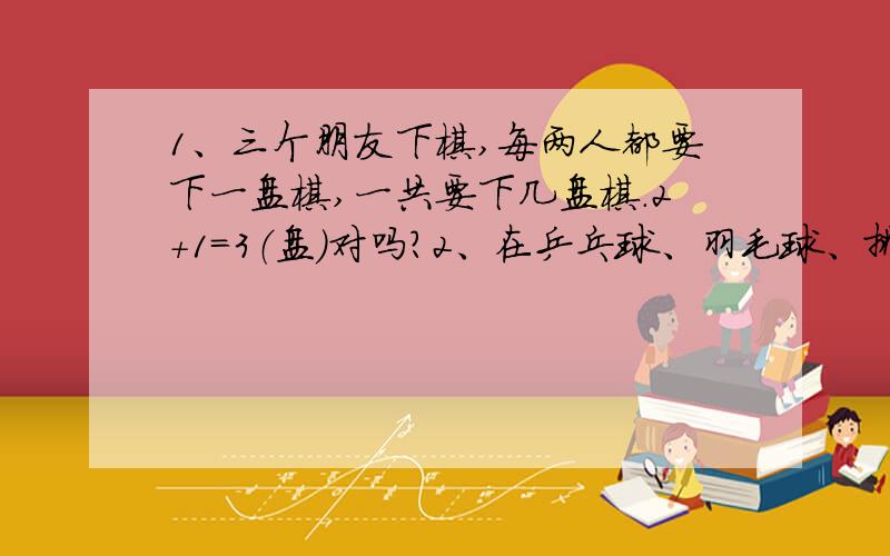 1、三个朋友下棋,每两人都要下一盘棋,一共要下几盘棋.2+1=3（盘）对吗?2、在乒乓球、羽毛球、排球和篮球类活动中选择两项,有多少种不同的选法?3+2+1+6（种）对吗?