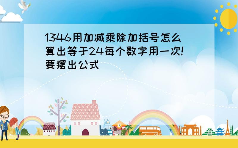 1346用加减乘除加括号怎么算出等于24每个数字用一次!要摆出公式