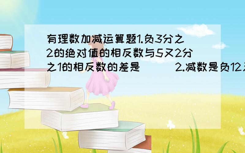 有理数加减运算题1.负3分之2的绝对值的相反数与5又2分之1的相反数的差是（ ） 2.减数是负12又3分之1,差是2又3分之1,则被减数是( ) 3.蜗牛在井里距井口1米处,每天白天向上爬行30厘米,每晚又下