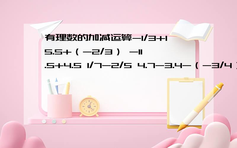 有理数的加减运算-1/3+15.5+（-2/3） -11.5+4.5 1/7-2/5 4.7-3.4-（-3/4）