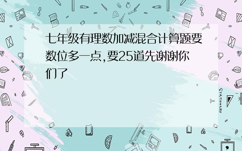 七年级有理数加减混合计算题要数位多一点,要25道先谢谢你们了