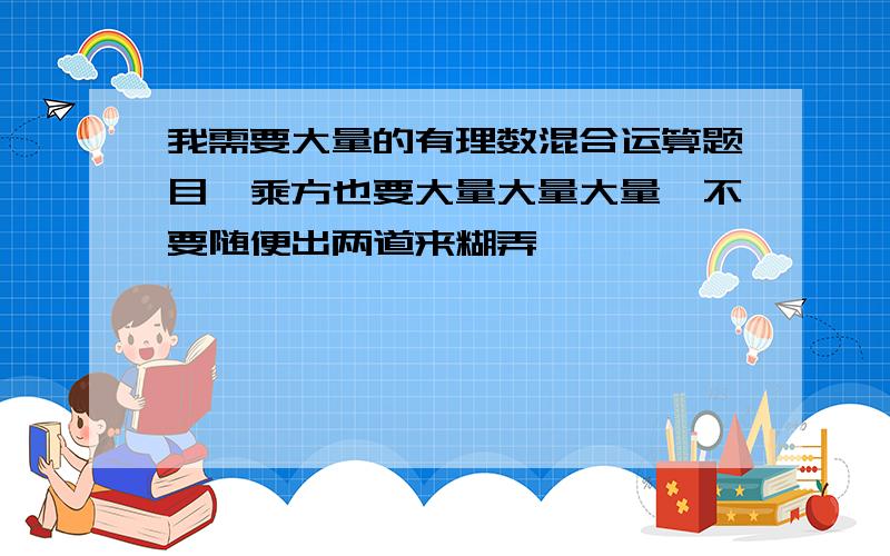 我需要大量的有理数混合运算题目,乘方也要大量大量大量,不要随便出两道来糊弄