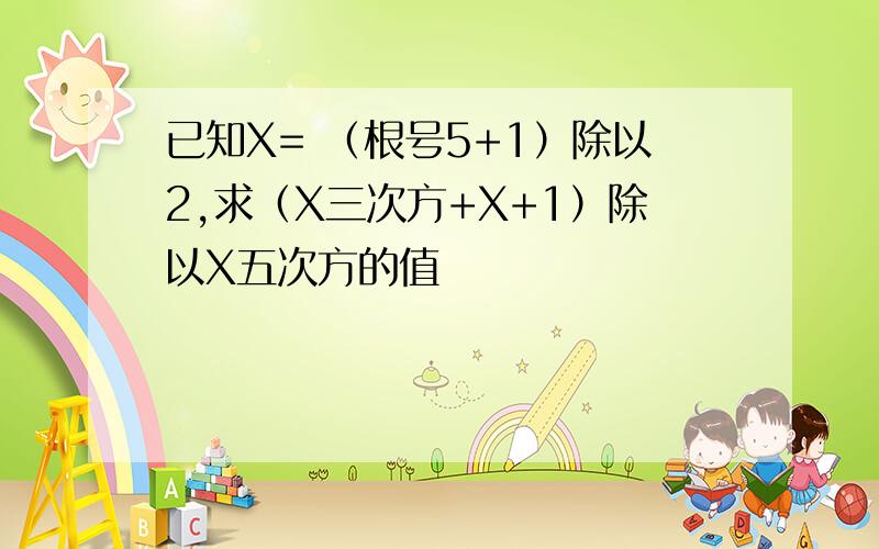 已知X= （根号5+1）除以2,求（X三次方+X+1）除以X五次方的值