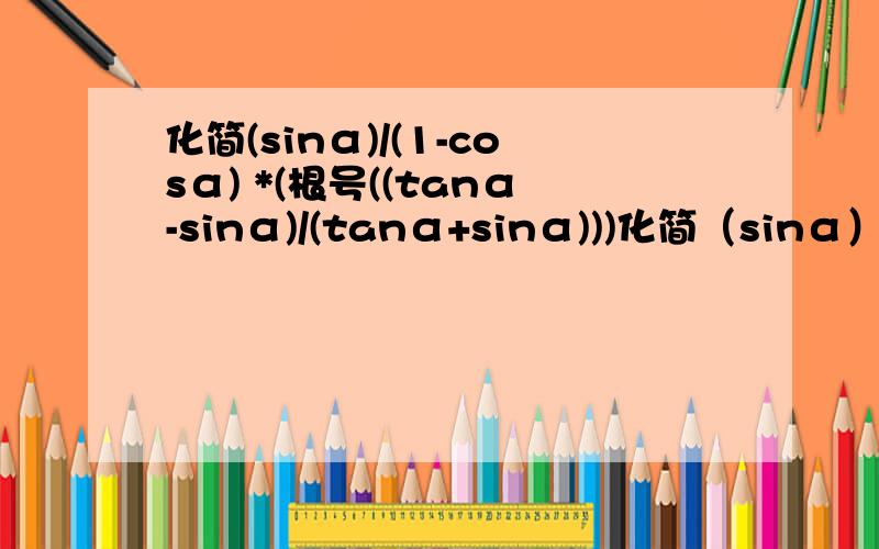 化简(sinα)/(1-cosα) *(根号((tanα-sinα)/(tanα+sinα)))化简（sinα）/(1-cosα）*（根号（（tanα-sinα）/（tanα+sinα）））