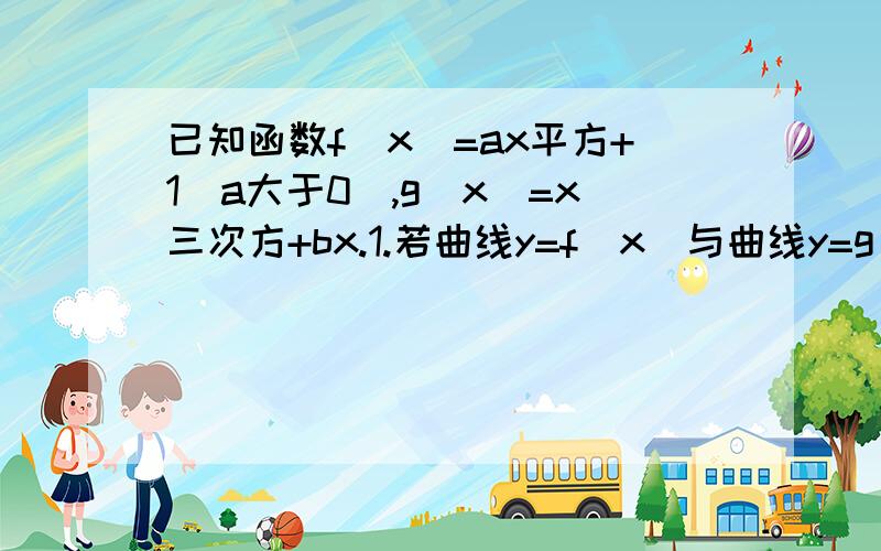 已知函数f(x)=ax平方+1(a大于0),g(x)=x三次方+bx.1.若曲线y=f(x)与曲线y=g(x)在它们的焦点（1,c）处具有公共切线,求a,b的值.2.当a平方=4b时,求函数f(x)+g(x)的单调区间.