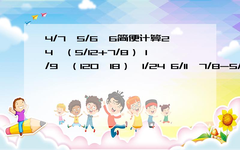 4/7*5/6*6简便计算24*（5/12+7/8） 1/9*（120*18）*1/24 6/11*7/8-5/12*6/11 7/10*99+7/10 简便计算哦 求答案有奖金哦.