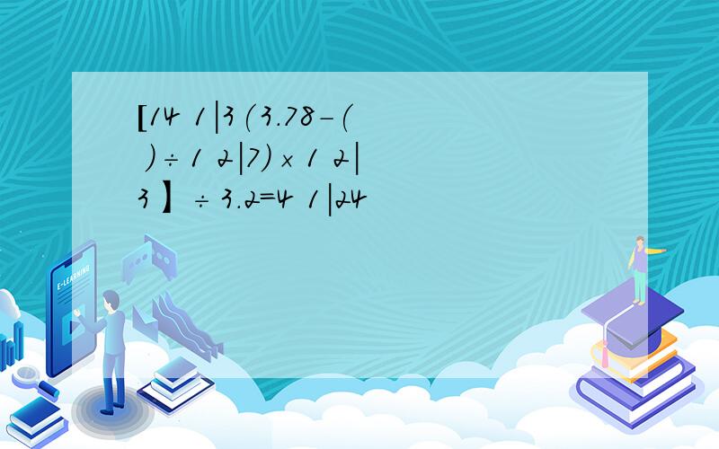 [14 1|3(3.78-( )÷1 2|7）×1 2|3】÷3.2=4 1|24